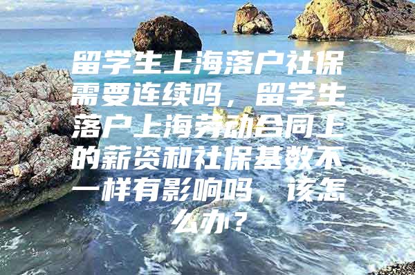 留學(xué)生上海落戶社保需要連續(xù)嗎，留學(xué)生落戶上海勞動(dòng)合同上的薪資和社保基數(shù)不一樣有影響嗎，該怎么辦？