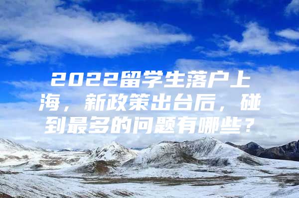 2022留學(xué)生落戶上海，新政策出臺(tái)后，碰到最多的問(wèn)題有哪些？