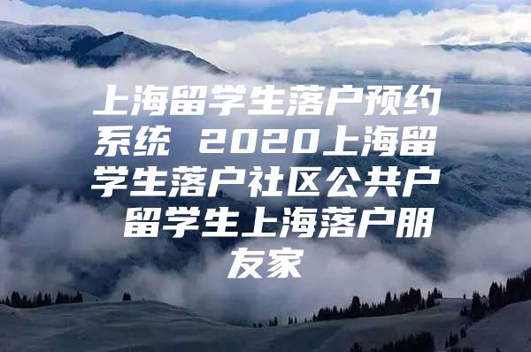 上海留學(xué)生落戶預(yù)約系統(tǒng) 2020上海留學(xué)生落戶社區(qū)公共戶 留學(xué)生上海落戶朋友家