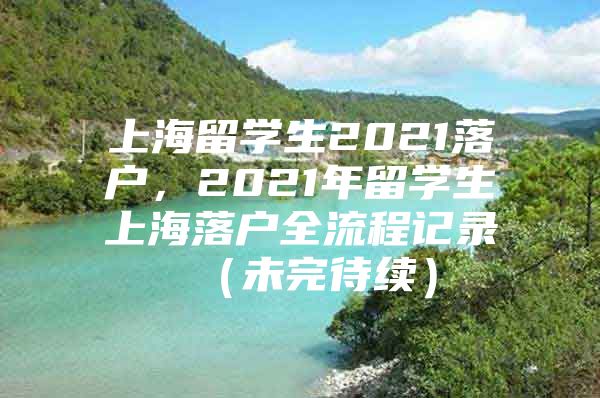 上海留學(xué)生2021落戶，2021年留學(xué)生上海落戶全流程記錄 （未完待續(xù)）