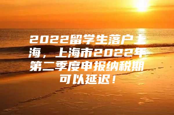 2022留學(xué)生落戶上海，上海市2022年第二季度申報納稅期可以延遲！