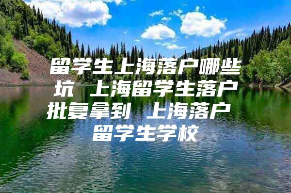 留學生上海落戶哪些坑 上海留學生落戶批復(fù)拿到 上海落戶 留學生學校