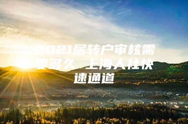 2021居轉(zhuǎn)戶審核需要多久 上海人社快速通道