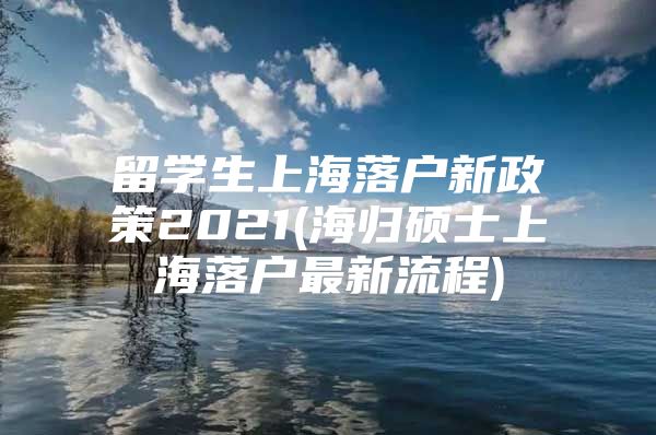 留學(xué)生上海落戶新政策2021(海歸碩士上海落戶最新流程)