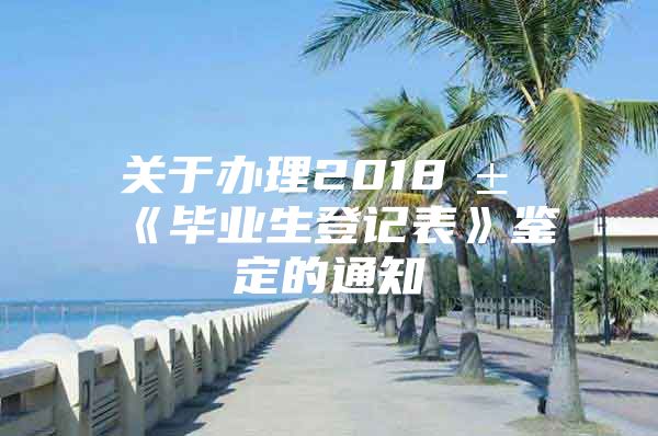 關(guān)于辦理2018屆《畢業(yè)生登記表》鑒定的通知