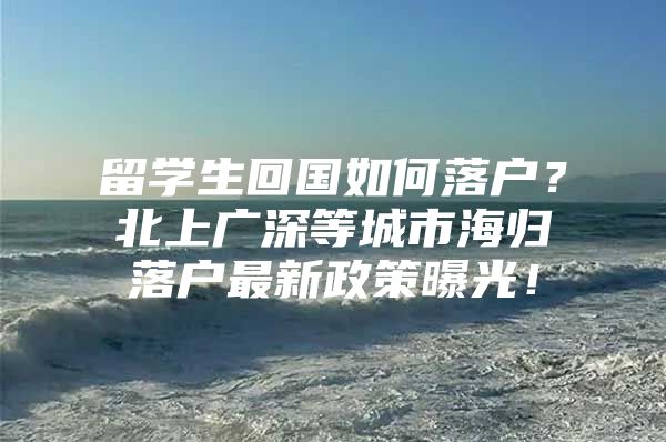 留學(xué)生回國(guó)如何落戶？北上廣深等城市海歸落戶最新政策曝光！