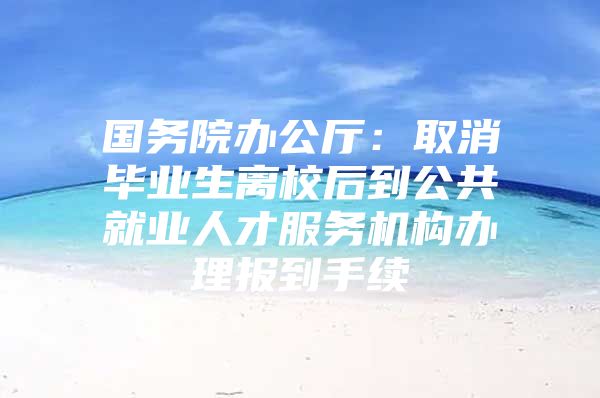 國(guó)務(wù)院辦公廳：取消畢業(yè)生離校后到公共就業(yè)人才服務(wù)機(jī)構(gòu)辦理報(bào)到手續(xù)