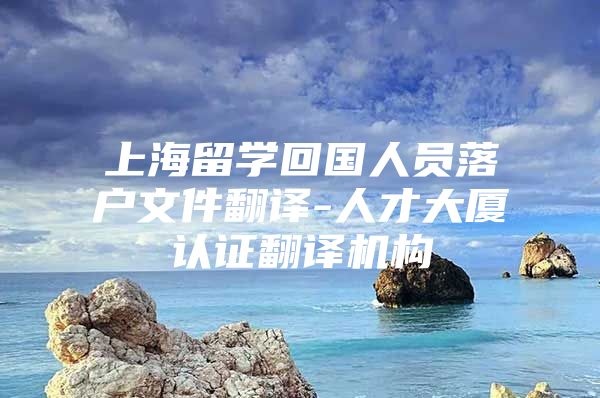 上海留學(xué)回國人員落戶文件翻譯-人才大廈認證翻譯機構(gòu)