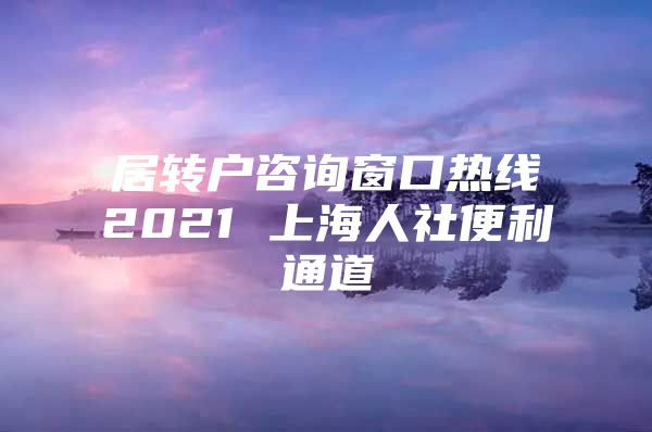 居轉(zhuǎn)戶咨詢窗口熱線2021 上海人社便利通道