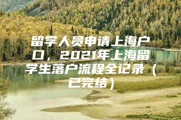 留學(xué)人員申請(qǐng)上海戶口，2021年上海留學(xué)生落戶流程全記錄（已完結(jié)）