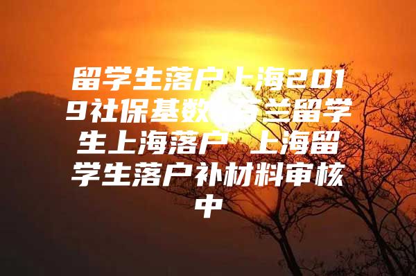 留學(xué)生落戶(hù)上海2019社保基數(shù) 芬蘭留學(xué)生上海落戶(hù) 上海留學(xué)生落戶(hù)補(bǔ)材料審核中