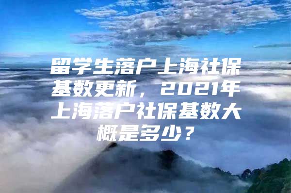 留學(xué)生落戶上海社?；鶖?shù)更新，2021年上海落戶社保基數(shù)大概是多少？