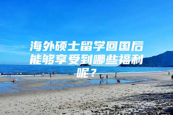 海外碩士留學(xué)回國后能夠享受到哪些福利呢？