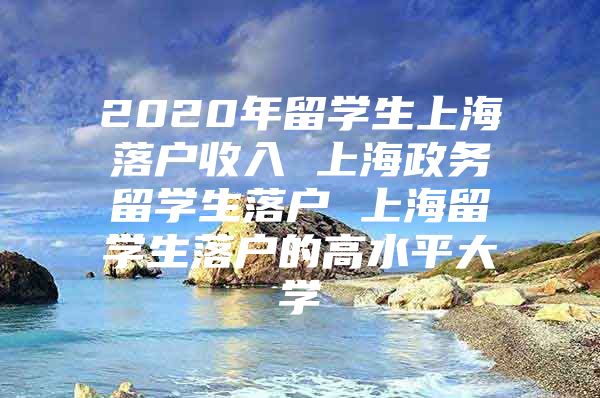 2020年留學(xué)生上海落戶收入 上海政務(wù)留學(xué)生落戶 上海留學(xué)生落戶的高水平大學(xué)