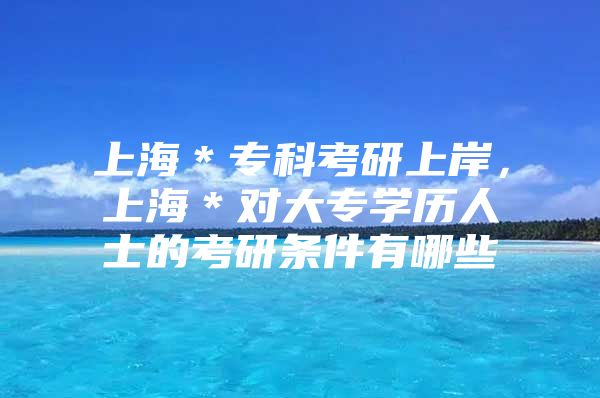 上海＊專科考研上岸，上海＊對(duì)大專學(xué)歷人士的考研條件有哪些