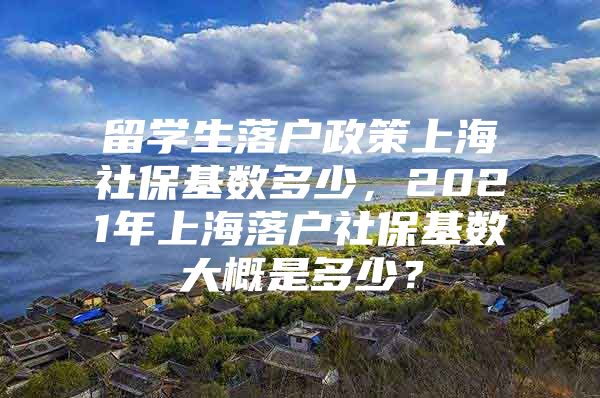 留學(xué)生落戶政策上海社保基數(shù)多少，2021年上海落戶社保基數(shù)大概是多少？