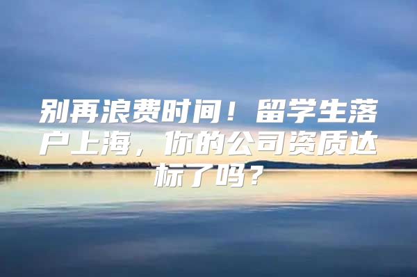 別再浪費(fèi)時(shí)間！留學(xué)生落戶上海，你的公司資質(zhì)達(dá)標(biāo)了嗎？