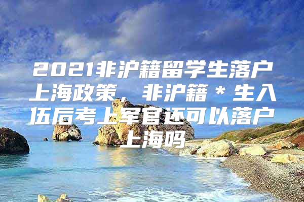 2021非滬籍留學(xué)生落戶上海政策，非滬籍＊生入伍后考上軍官還可以落戶上海嗎