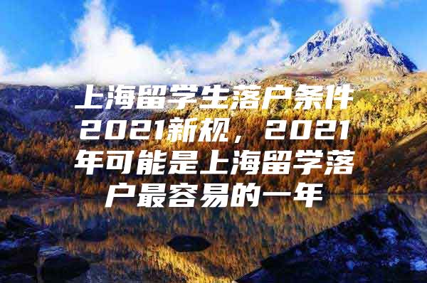 上海留學生落戶條件2021新規(guī)，2021年可能是上海留學落戶最容易的一年