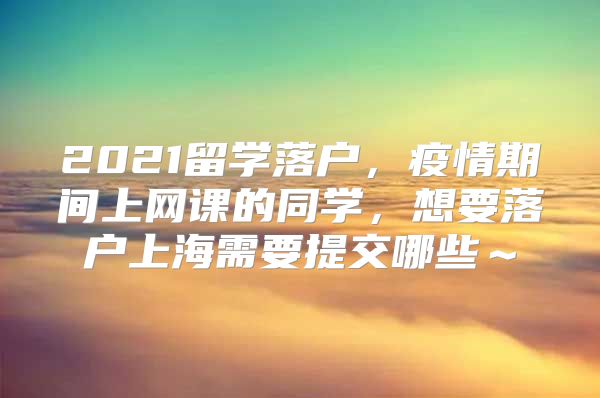 2021留學(xué)落戶，疫情期間上網(wǎng)課的同學(xué)，想要落戶上海需要提交哪些～