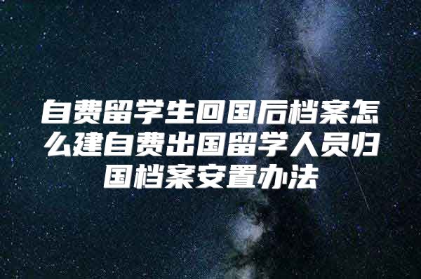 自費留學(xué)生回國后檔案怎么建自費出國留學(xué)人員歸國檔案安置辦法