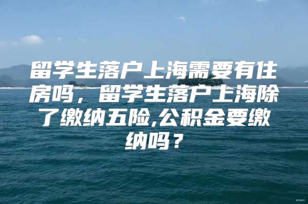 留學生落戶上海需要有住房嗎，留學生落戶上海除了繳納五險,公積金要繳納嗎？