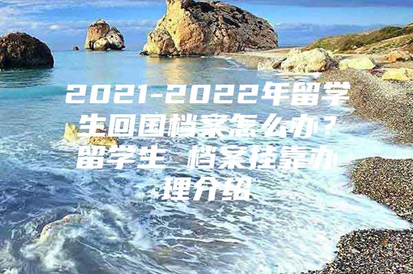 2021-2022年留學(xué)生回國檔案怎么辦？留學(xué)生 檔案掛靠辦理介紹