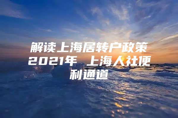 解讀上海居轉戶政策2021年 上海人社便利通道