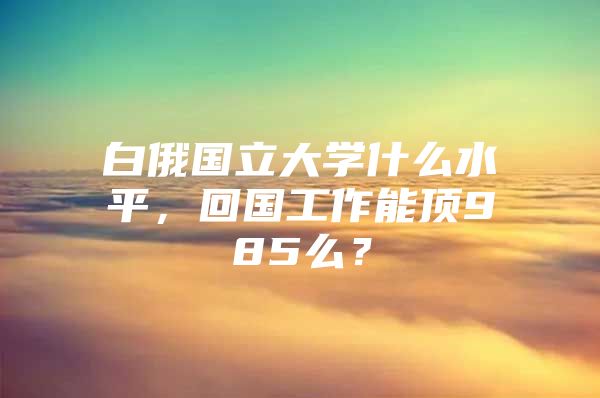 白俄國(guó)立大學(xué)什么水平，回國(guó)工作能頂985么？