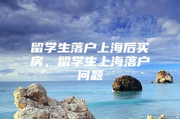 留學生落戶上海后買房，留學生上海落戶問題