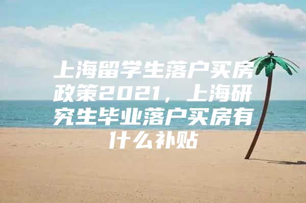 上海留學(xué)生落戶買房政策2021，上海研究生畢業(yè)落戶買房有什么補(bǔ)貼