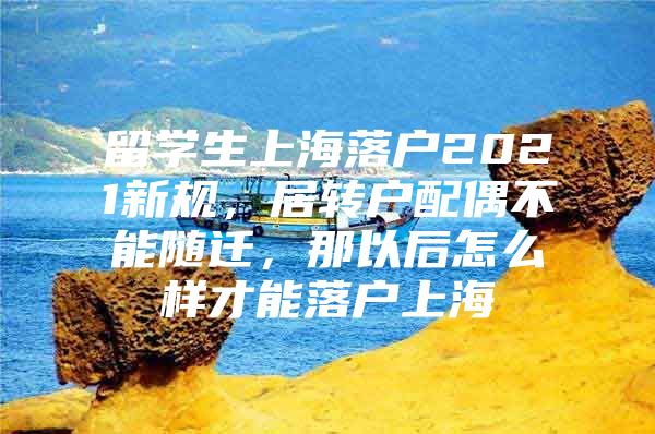 留學生上海落戶2021新規(guī)，居轉戶配偶不能隨遷，那以后怎么樣才能落戶上海