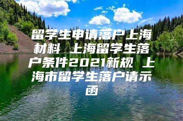 留學生申請落戶上海材料 上海留學生落戶條件2021新規(guī) 上海市留學生落戶請示函