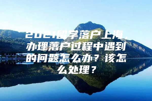 2021留學(xué)落戶上海，辦理落戶過程中遇到的問題怎么辦？該怎么處理？