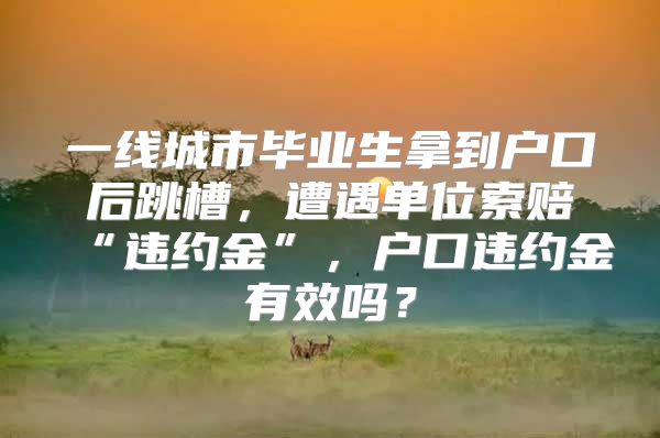 一線城市畢業(yè)生拿到戶口后跳槽，遭遇單位索賠“違約金”，戶口違約金有效嗎？