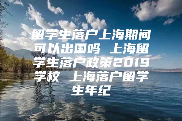 留學(xué)生落戶上海期間可以出國嗎 上海留學(xué)生落戶政策2019學(xué)校 上海落戶留學(xué)生年紀(jì)