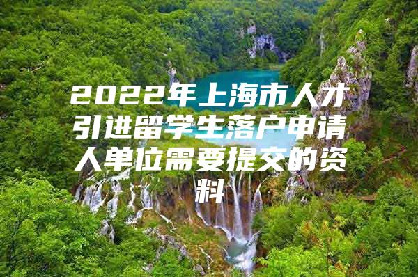 2022年上海市人才引進(jìn)留學(xué)生落戶申請(qǐng)人單位需要提交的資料