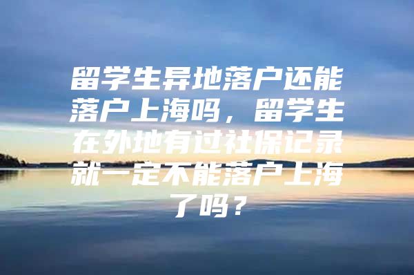 留學生異地落戶還能落戶上海嗎，留學生在外地有過社保記錄就一定不能落戶上海了嗎？