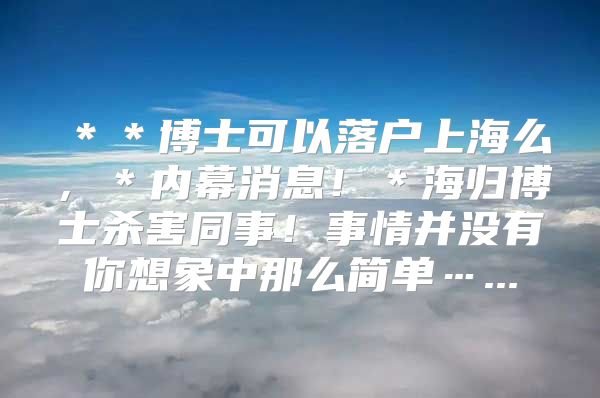 ＊＊博士可以落戶上海么，＊內(nèi)幕消息?。w博士殺害同事！事情并沒有你想象中那么簡單…...