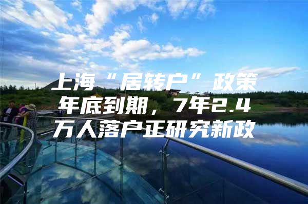 上?！熬愚D(zhuǎn)戶”政策年底到期，7年2.4萬人落戶正研究新政