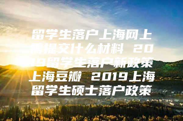 留學(xué)生落戶上海網(wǎng)上需提交什么材料 2019留學(xué)生落戶新政策上海豆瓣 2019上海留學(xué)生碩士落戶政策