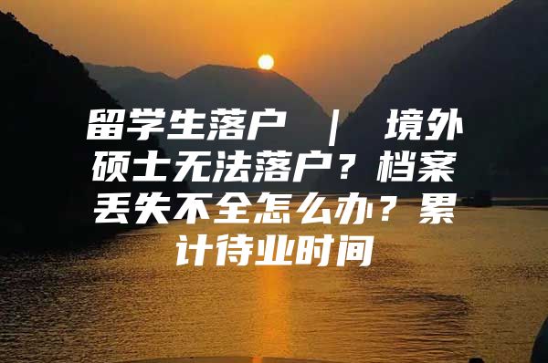 留學(xué)生落戶 ｜ 境外碩士無法落戶？檔案丟失不全怎么辦？累計待業(yè)時間