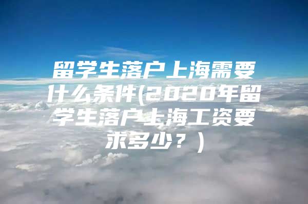 留學(xué)生落戶上海需要什么條件(2020年留學(xué)生落戶上海工資要求多少？)