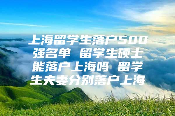 上海留學生落戶500強名單 留學生碩士能落戶上海嗎 留學生夫妻分別落戶上海