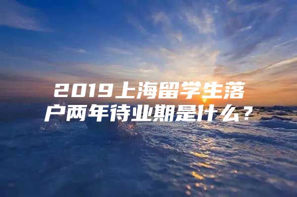 2019上海留學(xué)生落戶兩年待業(yè)期是什么？