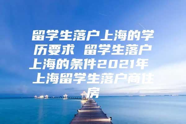 留學(xué)生落戶上海的學(xué)歷要求 留學(xué)生落戶上海的條件2021年 上海留學(xué)生落戶商住房