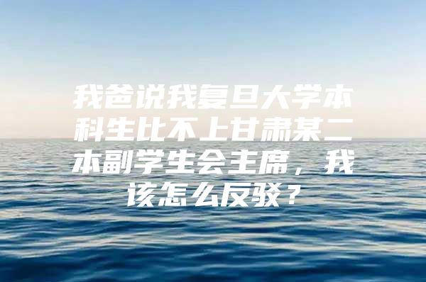 我爸說我復旦大學本科生比不上甘肅某二本副學生會主席，我該怎么反駁？