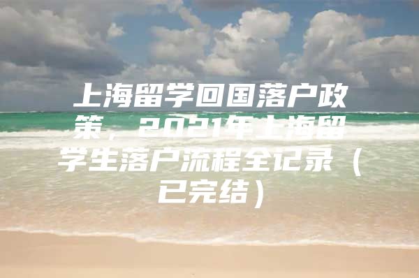 上海留學(xué)回國落戶政策，2021年上海留學(xué)生落戶流程全記錄（已完結(jié)）