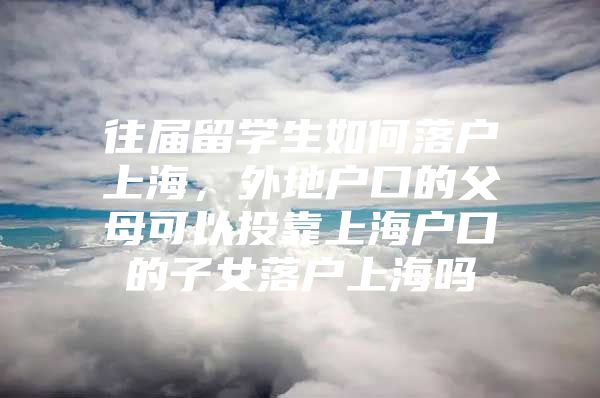 往屆留學(xué)生如何落戶上海，外地戶口的父母可以投靠上海戶口的子女落戶上海嗎