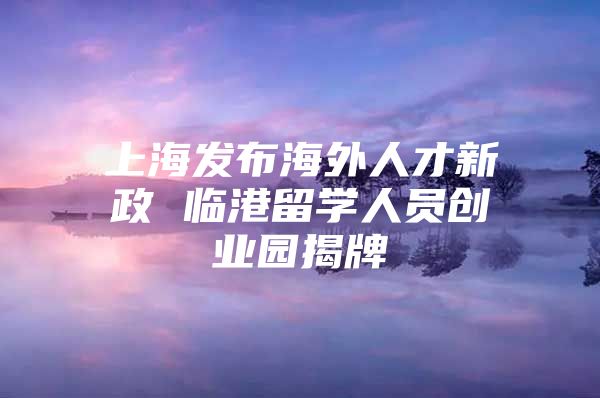 上海發(fā)布海外人才新政 臨港留學(xué)人員創(chuàng)業(yè)園揭牌